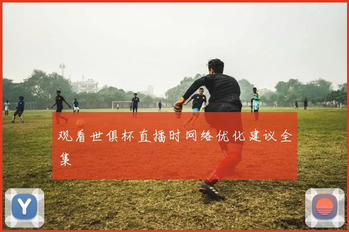 观看世俱杯直播时网络优化建议全集