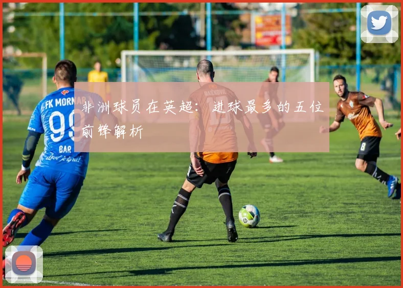 非洲球员在英超：进球最多的五位前锋解析