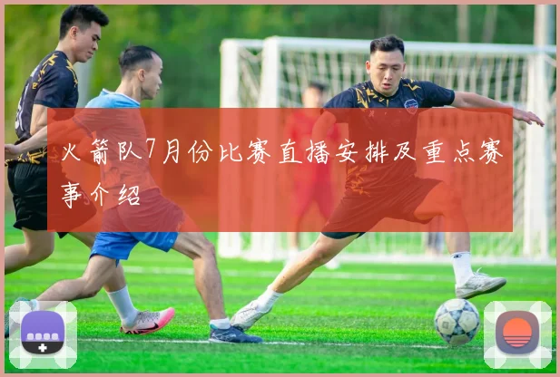 火箭队7月份比赛直播安排及重点赛事介绍