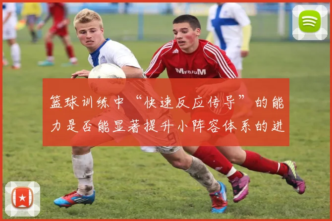 篮球训练中“快速反应传导”的能力是否能显著提升小阵容体系的进攻效率