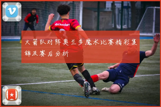 火箭队对阵奥兰多魔术比赛精彩集锦及赛后分析