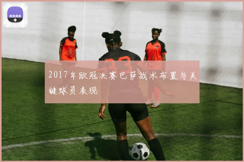 2017年欧冠决赛巴萨战术布置与关键球员表现