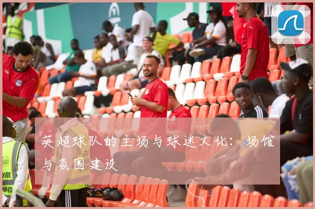 英超球队的主场与球迷文化：场馆与氛围建设