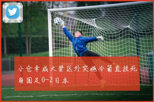 小仓幸成大禁区外突施冷箭直挂死角国足0-2日本